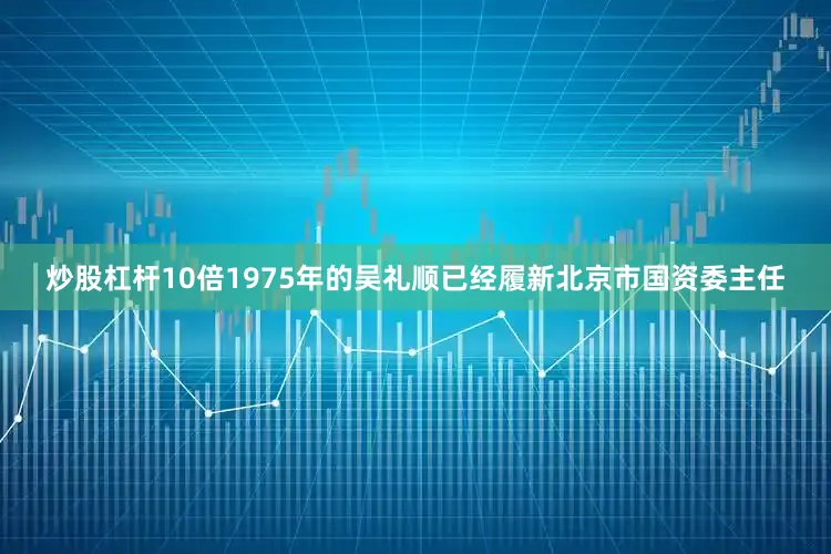 炒股杠杆10倍1975年的吴礼顺已经履新北京市国资委主任