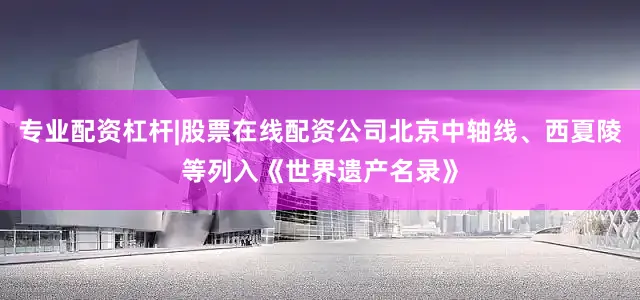 专业配资杠杆|股票在线配资公司北京中轴线、西夏陵等列入《世界遗产名录》