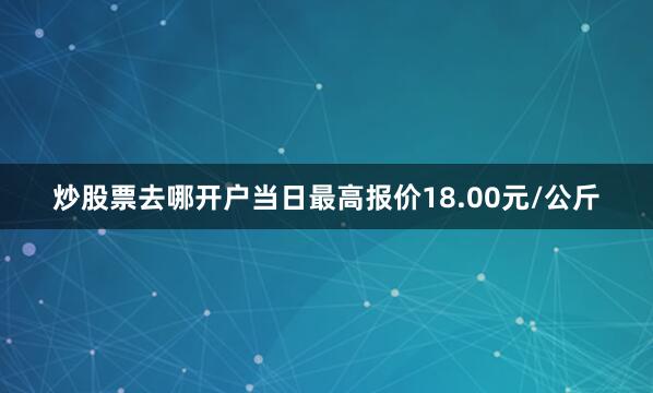 炒股票去哪开户当日最高报价18.00元/公斤