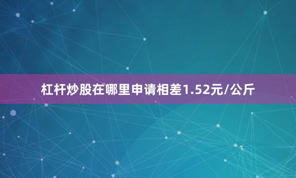 杠杆炒股在哪里申请相差1.52元/公斤